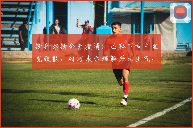 斯科尔斯公开澄清：已私下向卡里克致歉，对方表示理解并未生气，两人关系依旧