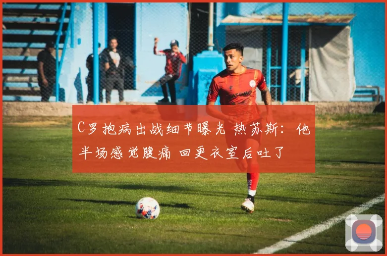 C罗抱病出战细节曝光 热苏斯:他半场感觉腹痛 回更衣室后吐了