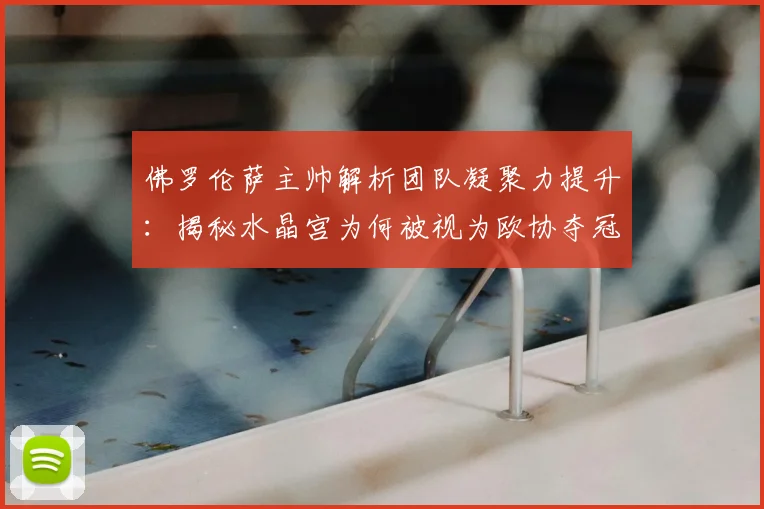 佛罗伦萨主帅解析团队凝聚力提升：揭秘水晶宫为何被视为欧协夺冠大热门，教练分析与比赛前瞻