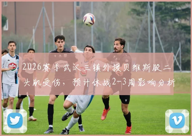2026赛季武汉三镇外援贝维斯股二头肌受伤，预计休战2-3周影响分析
