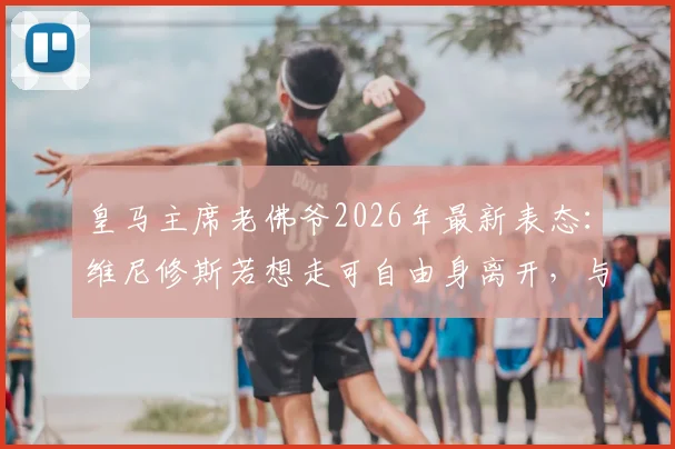 皇马主席老佛爷2026年最新表态:维尼修斯若想走可自由身离开,与穆帅回归暂无沟通