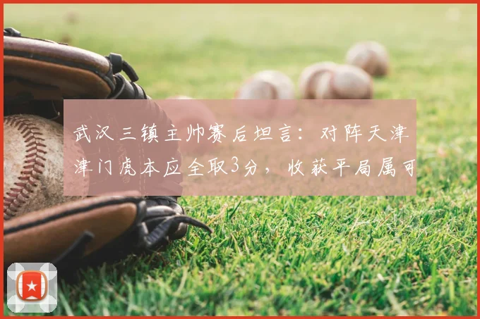 武汉三镇主帅赛后坦言：对阵天津津门虎本应全取3分，收获平局属可接受结果，附2026赛季最新分析与展望