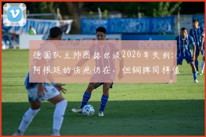 德国队主帅图赫尔谈2026年失利：阿根廷的伤疤仍在，但铜牌同样值得全队骄傲