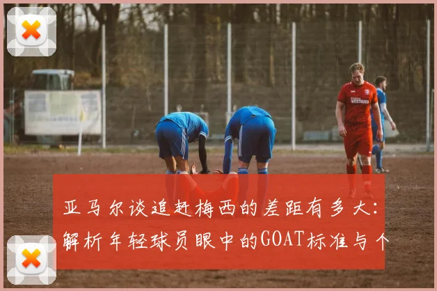 亚马尔谈追赶梅西的差距有多大：解析年轻球员眼中的GOAT标准与个人成长之路