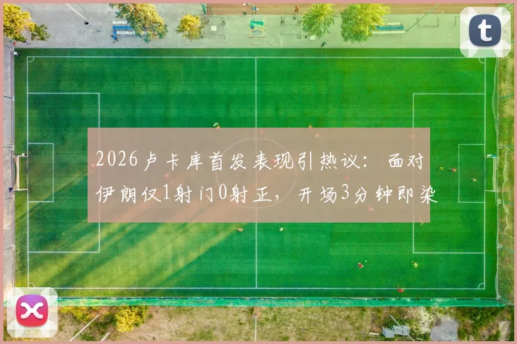 2026卢卡库首发表现引热议:面对伊朗仅1射门0射正,开场3分钟即染黄,低迷状态背后有何隐情?