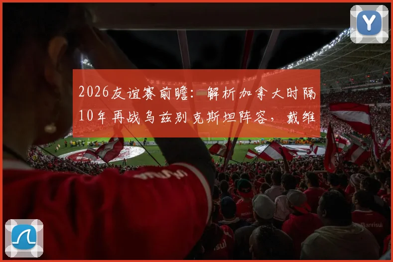 2026友谊赛前瞻:解析加拿大时隔10年再战乌兹别克斯坦阵容,戴维斯缺席谁顶上?