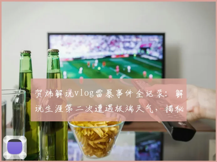 贺炜解说vlog雷暴事件全记录：解说生涯第二次遭遇极端天气，揭秘2026年那晚无法入睡的幕后