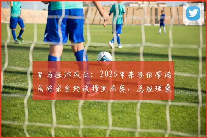 皇马选帅风云:2026年弗洛伦蒂诺或将亲自约谈穆里尼奥,总经理桑切斯力荐成关键