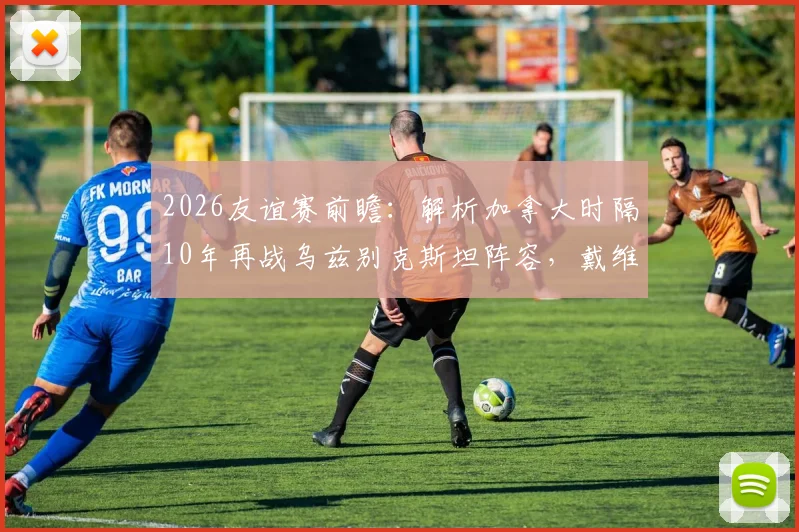 2026友谊赛前瞻：解析加拿大时隔10年再战乌兹别克斯坦阵容，戴维斯缺席谁顶上？