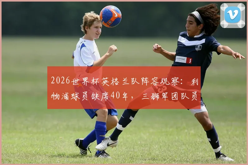2026世界杯英格兰队阵容观察:利物浦球员缺席40年,三狮军团队员来源深度解析与名单预测