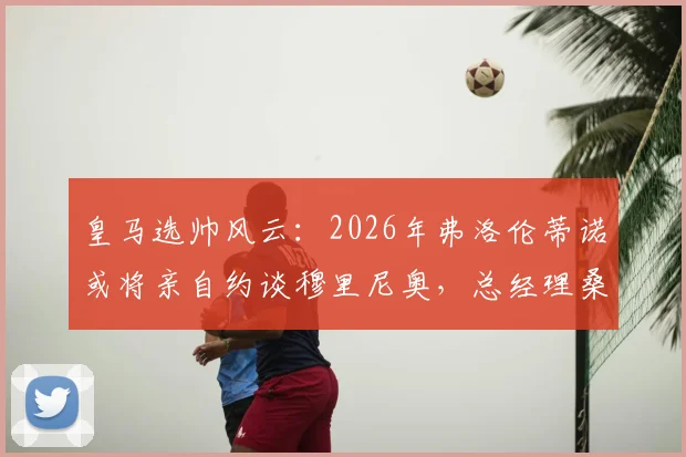 皇马选帅风云：2026年弗洛伦蒂诺或将亲自约谈穆里尼奥，总经理桑切斯力荐成关键