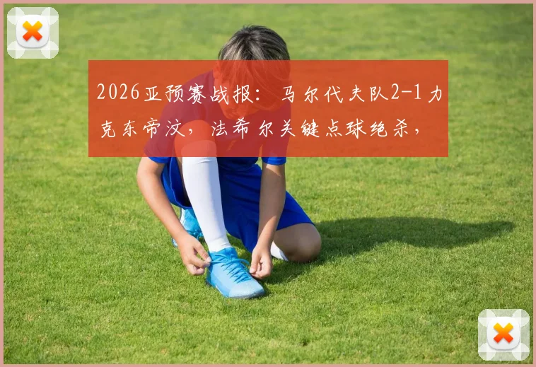 2026亚预赛战报：马尔代夫队2-1力克东帝汶，法希尔关键点球绝杀，晋级形势分析
