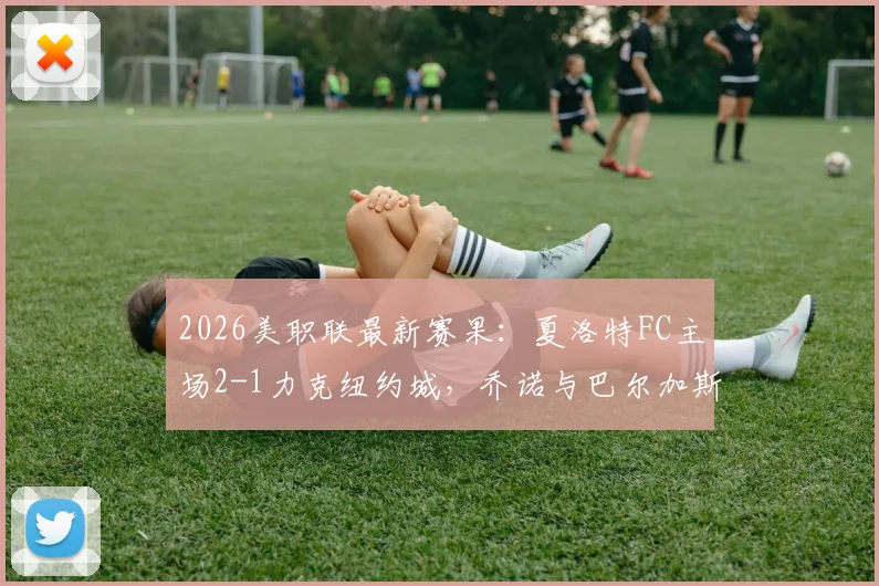2026美职联最新赛果：夏洛特FC主场2-1力克纽约城，乔诺与巴尔加斯破门领衔