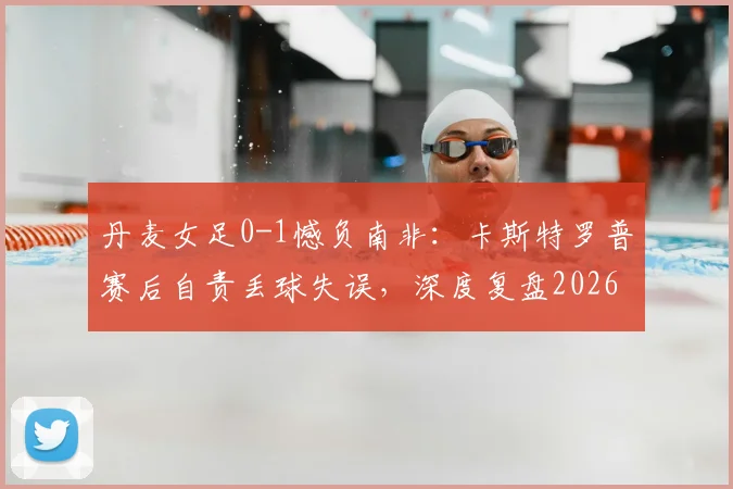 丹麦女足0-1憾负南非:卡斯特罗普赛后自责丢球失误,深度复盘2026世界杯关键战败因