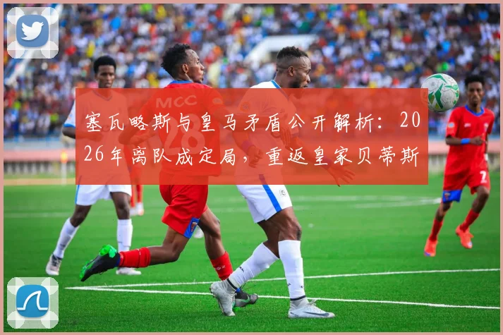 塞瓦略斯与皇马矛盾公开解析：2026年离队成定局，重返皇家贝蒂斯是最好选择吗？