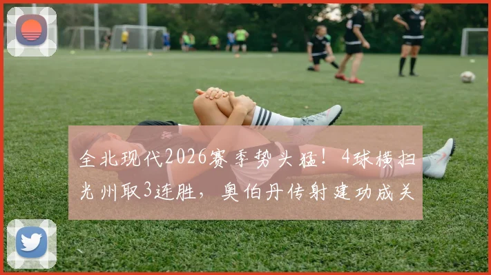 全北现代2026赛季势头猛！4球横扫光州取3连胜，奥伯丹传射建功成关键，附全场录像回放地址