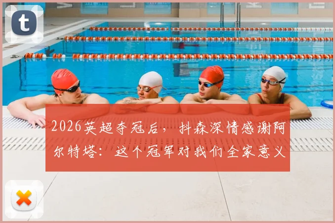 2026英超夺冠后，抖森深情感谢阿尔特塔：这个冠军对我们全家意义非凡，详解夺冠历程与家庭故事