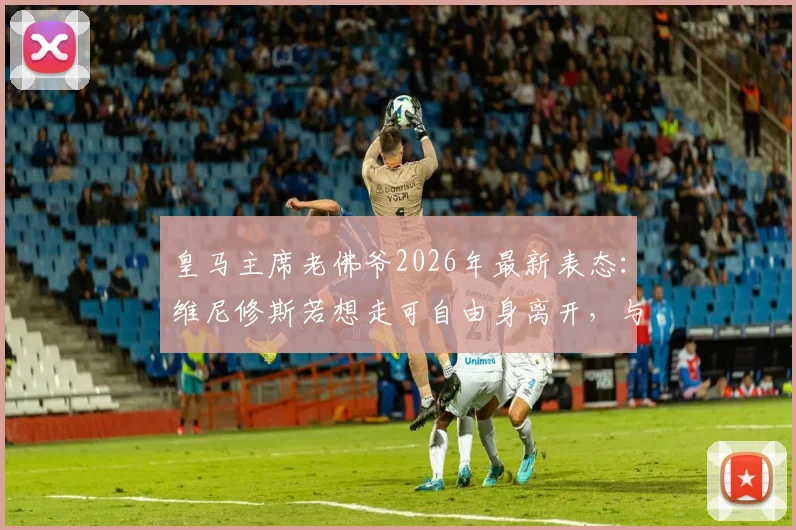 皇马主席老佛爷2026年最新表态：维尼修斯若想走可自由身离开，与穆帅回归暂无沟通