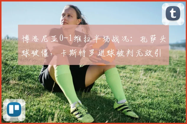 博洛尼亚0-1维拉半场战况:孔萨头球破僵,卡斯特罗进球被判无效引争议,附进球视频解读