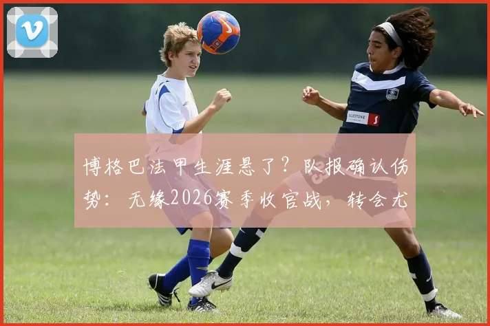 博格巴法甲生涯悬了？队报确认伤势：无缘2026赛季收官战，转会尤文前景分析