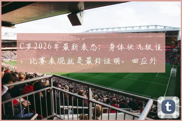 C罗2026年最新表态：身体状况极佳，比赛表现就是最好证明，回应外界质疑声音