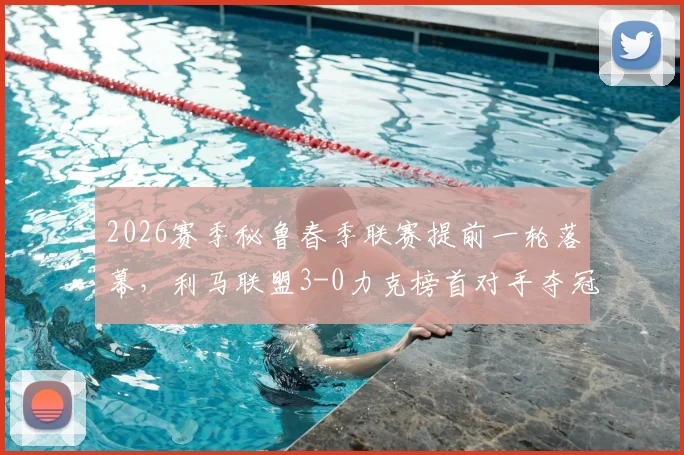 2026赛季秘鲁春季联赛提前一轮落幕,利马联盟3-0力克榜首对手夺冠,最新积分榜与详细赛况分析