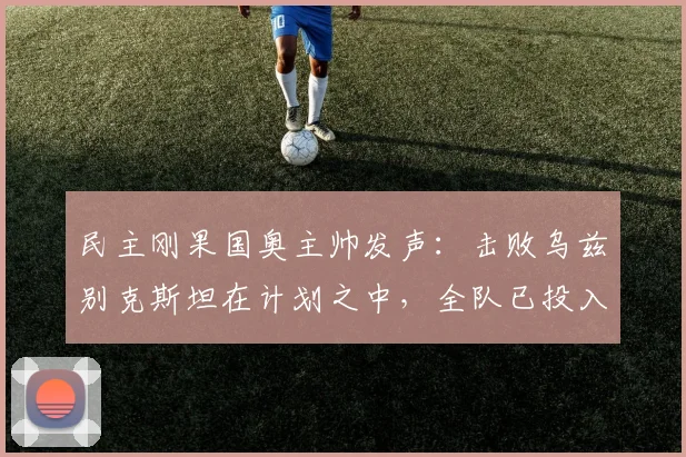 民主刚果国奥主帅发声：击败乌兹别克斯坦在计划之中，全队已投入对阵英格兰的2026奥运备战
