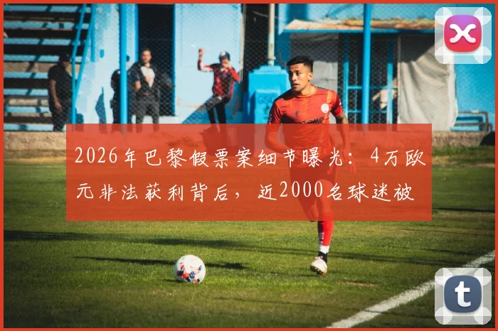2026年巴黎假票案细节曝光：4万欧元非法获利背后，近2000名球迷被骗经历警示