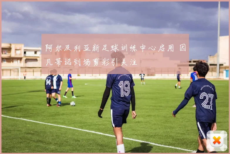 阿尔及利亚新足球训练中心启用 因凡蒂诺到场剪彩引关注