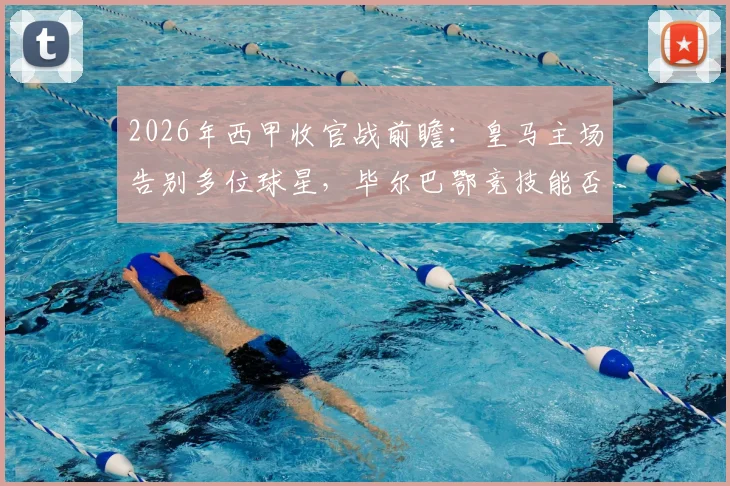 2026年西甲收官战前瞻：皇马主场告别多位球星，毕尔巴鄂竞技能否趁势终结客场连败纪录？