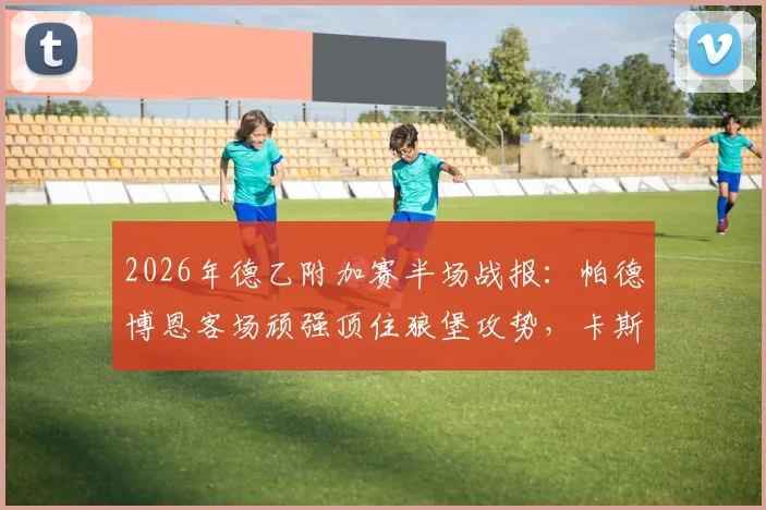 2026年德乙附加赛半场战报：帕德博恩客场顽强顶住狼堡攻势，卡斯特内达关键造险