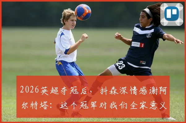 2026英超夺冠后，抖森深情感谢阿尔特塔：这个冠军对我们全家意义非凡，详解夺冠历程与家庭故事