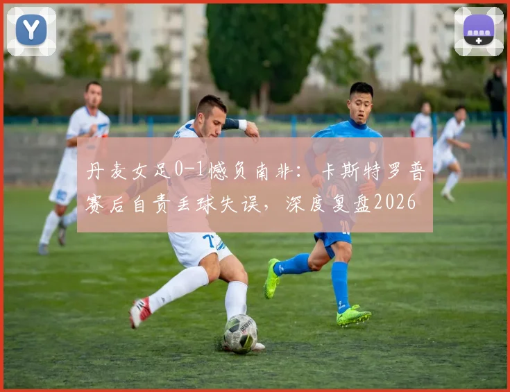 丹麦女足0-1憾负南非：卡斯特罗普赛后自责丢球失误，深度复盘2026世界杯关键战败因