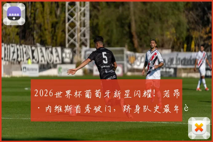 2026世界杯葡萄牙新星闪耀！若昂·内维斯首秀破门，跻身队史最年轻进球者前三，技术解析与未来展望