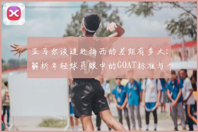亚马尔谈追赶梅西的差距有多大:解析年轻球员眼中的GOAT标准与个人成长之路