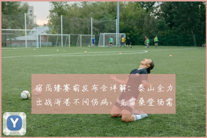 宿茂臻赛前发布会详解:泰山全力出战海港不问伤病,克雷桑登场需队医最终评估