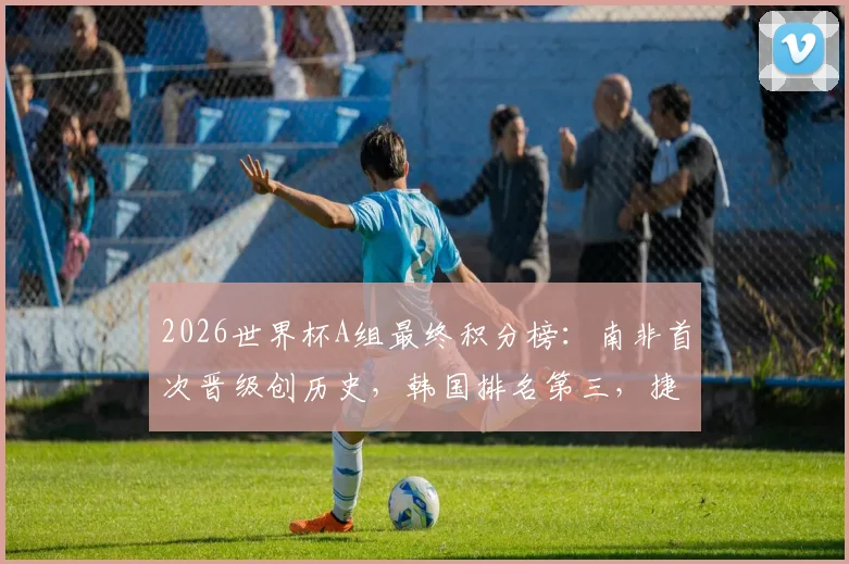 2026世界杯A组最终积分榜：南非首次晋级创历史，韩国排名第三，捷克队遗憾小组出局